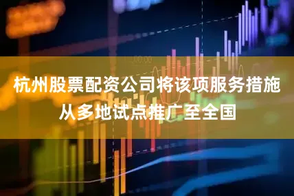 杭州股票配资公司将该项服务措施从多地试点推广至全国