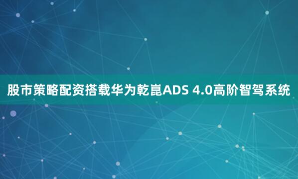 股市策略配资搭载华为乾崑ADS 4.0高阶智驾系统