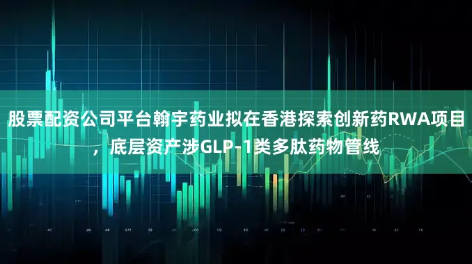 股票配资公司平台翰宇药业拟在香港探索创新药RWA项目，底层资产涉GLP-1类多肽药物管线