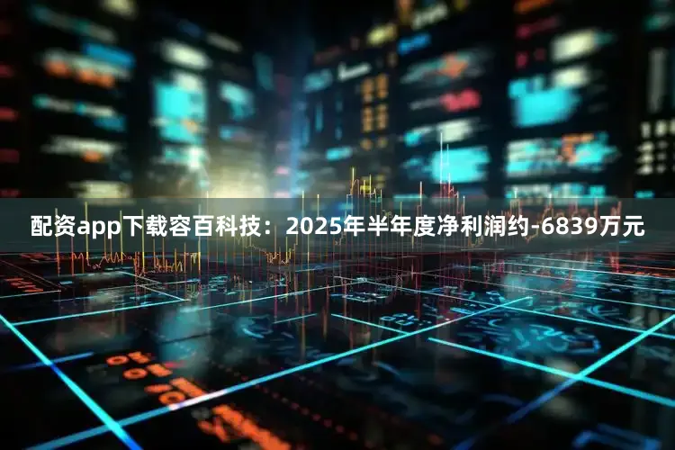 配资app下载容百科技：2025年半年度净利润约-6839万元